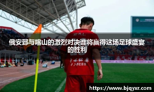 俄安郅与喀山的激烈对决谁将赢得这场足球盛宴的胜利